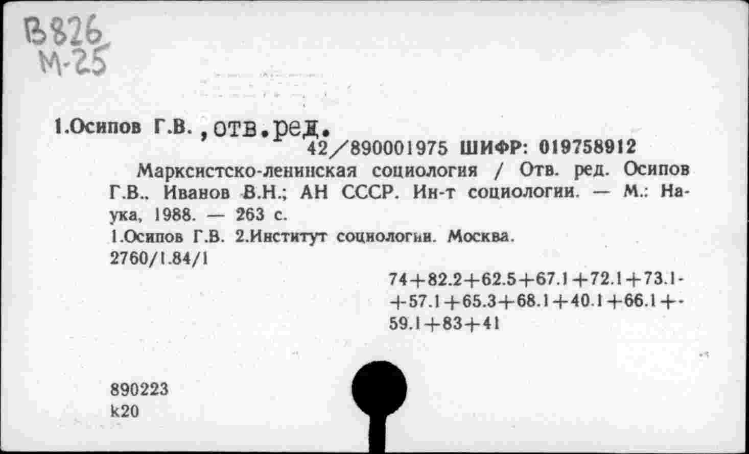 ﻿
1.Осипов г.в. отв.ред.
42/890001975 ШИФР: 019758912
Марксистско-ленинская социология / Отв. ред. Осипов Г .В.. Иванов В.Н.; АН СССР. Ин-т социологии. — М.: Наука, 1988. — 263 с.
1.Осипов Г.В. 2.Институт социологии. Москва.
2760/1.84/1
74+82.2+62.5+67.1+72.1+73.1-
+ 57.1 +65.3+68.1+40.1+66.1 +-59.1+83+41
890223 к20